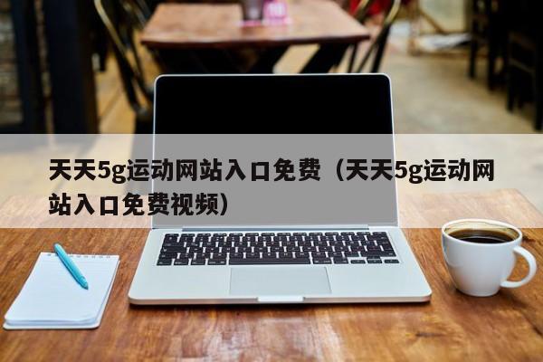 天天5g运动网站入口免费（天天5g运动网站入口免费视频）