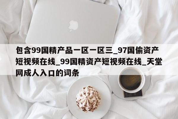 包含99国精产品一区一区三_97国偷资产短视频在线_99国精资产短视频在线_天堂网成人入口的词条