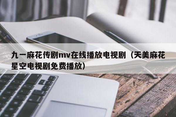 九一麻花传剧mv在线播放电视剧（天美麻花星空电视剧免费播放）