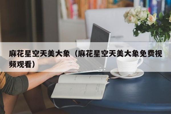 麻花星空天美大象（麻花星空天美大象免费视频观看）