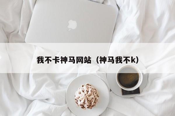 我不卡神马网站（神马我不k）