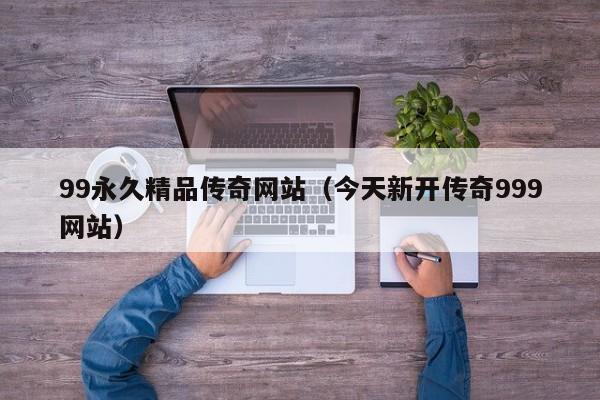 99永久精品传奇网站（今天新开传奇999网站）