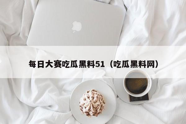 每日大赛吃瓜黑料51（吃瓜黑料网）