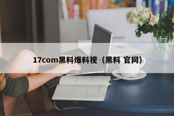 17com黑料爆料视（黑料 官网）
