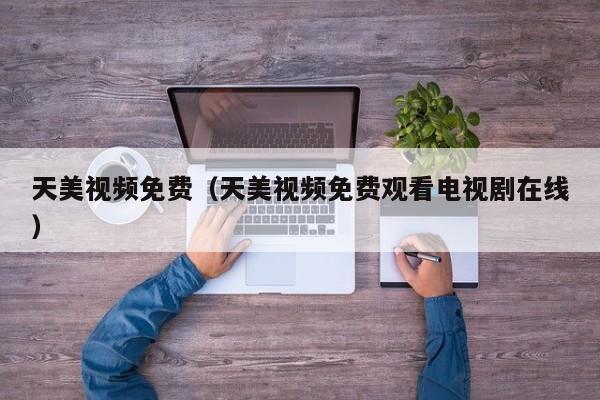 天美视频免费（天美视频免费观看电视剧在线）