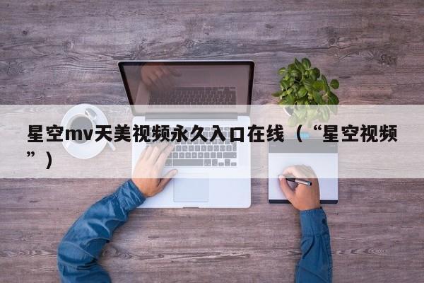 星空mv天美视频永久入口在线（“星空视频”）