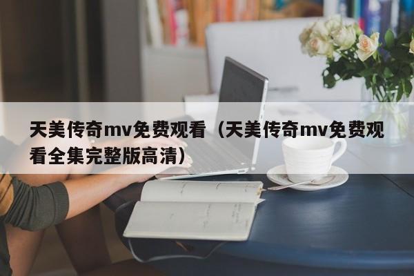 天美传奇mv免费观看（天美传奇mv免费观看全集完整版高清）