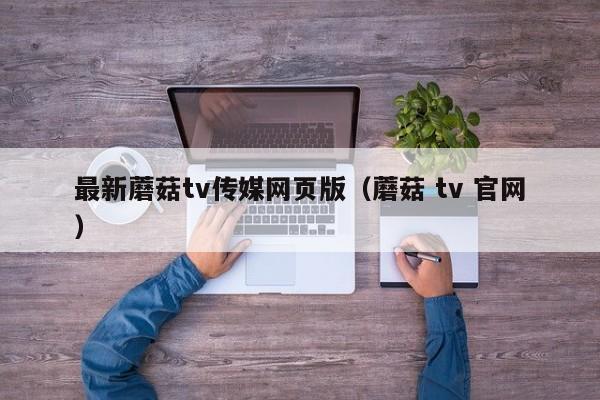 最新蘑菇tv传媒网页版（蘑菇 tv 官网）