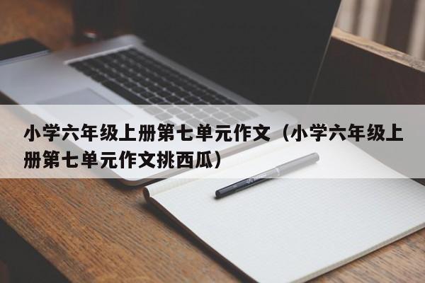 小学六年级上册第七单元作文（小学六年级上册第七单元作文挑西瓜）