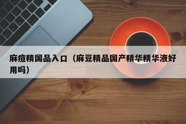 麻痘精国品入口（麻豆精品国产精华精华液好用吗）