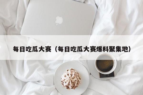 每日吃瓜大赛（每日吃瓜大赛爆料聚集地）